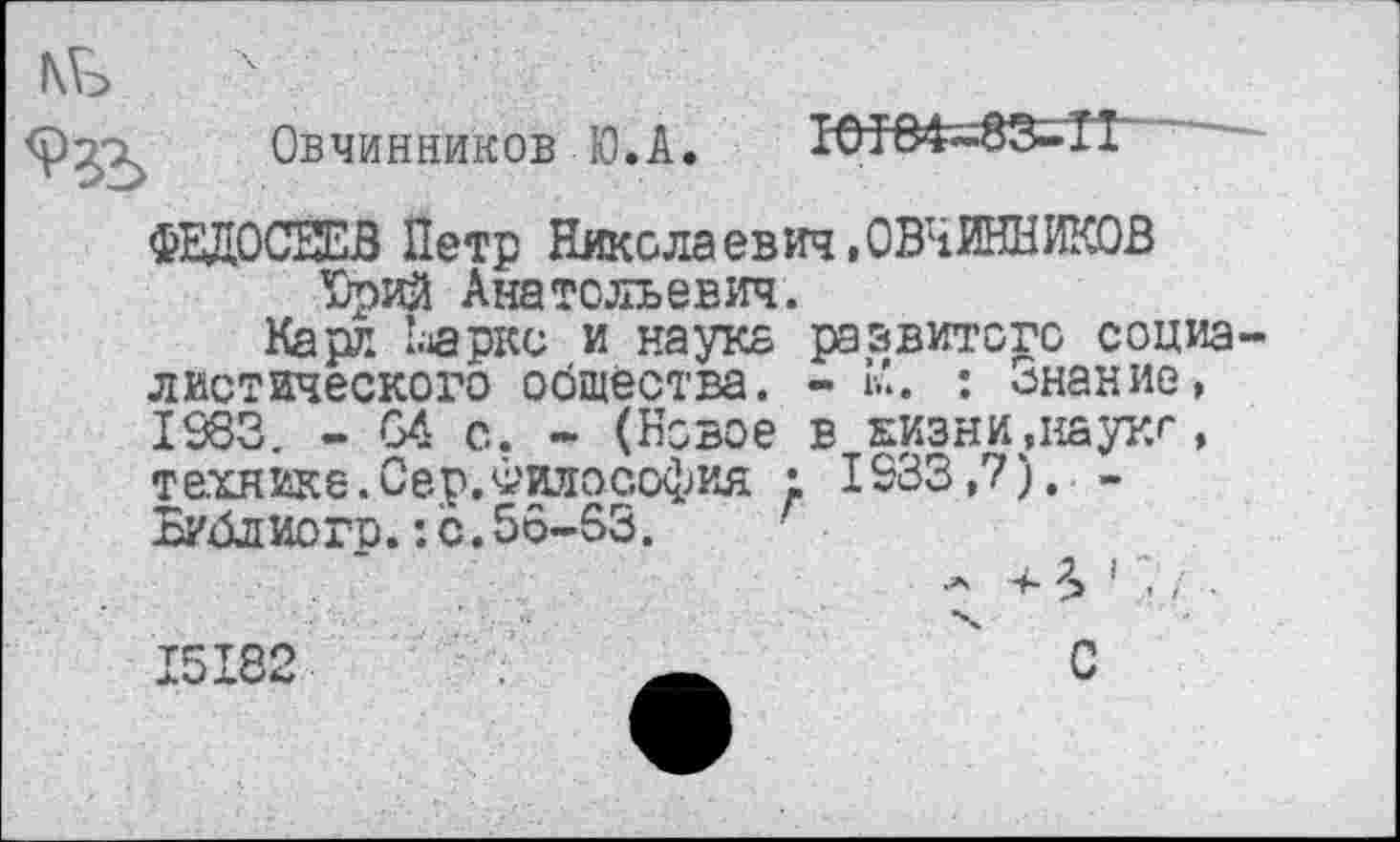 ﻿Овчинников Ю.А.

ФЕДОСЕЕВ Петр Николаевич»ОВЧИННИКОВ Юрий Анатольевич.
Карл Ьаркс и науке развитого социа диетического общества. - К*. : Знание, 1983. - 64 с. - (Новое в жизни,наукг, технике. Сер.Философия ; 1233,?). -Библиого.:с.56-63.
А 4- \ 1 ~ ■
15182	' С